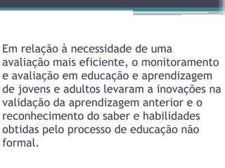 Em relação à necessidade de uma avaliação mais eficiente, o monitoramento e avaliação em educação e aprendizagem de jovens e adultos levaram a inovações na validação da aprendizagem anterior e o reconhecimento do saber e habilidades obtidas pelo processo de educação não formal.
