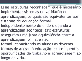 Essas estruturas reconhecem que é necessário implementar sistemas de validação de aprendizagem, os quais são equivalentes aos sistemas de educação formal. Independentemente de onde e quando a aprendizagem acontece, tais estruturas asseguram uma justa equivalência entre a aprendizagem formal e não formal, capacitando os alunos às diversas formas de acesso à educação e conseqüentes oportunidades de trabalho e aprendizagem ao longo da vida.