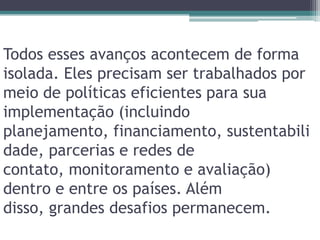 Todos esses avanços acontecem de forma isolada. Eles precisam ser trabalhados por meio de políticas eficientes para sua implementação (incluindo planejamento, financiamento, sustentabilidade, parcerias e redes de contato, monitoramento e avaliação) dentro e entre os países. Além disso, grandes desafios permanecem.