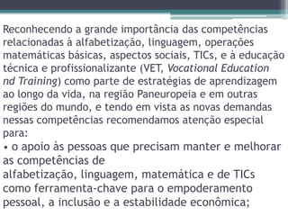 Reconhecendo a grande importância das competências relacionadas à alfabetização, linguagem, operações matemáticas básicas, aspectos sociais, TICs, e à educação técnica e profissionalizante (VET, VocationalEducationnd Training) como parte de estratégias de aprendizagem ao longo da vida, na região Paneuropeia e em outras regiões do mundo, e tendo em vista as novas demandas nessas competências recomendamos atenção especial para:• o apoio às pessoas que precisam manter e melhorar as competências de alfabetização, linguagem, matemática e de TICs como ferramenta-chave para o empoderamento pessoal, a inclusão e a estabilidade econômica;