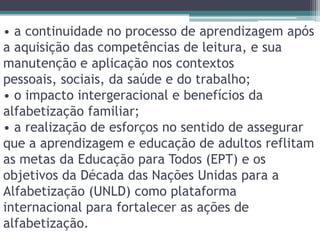 • a continuidade no processo de aprendizagem após a aquisição das competências de leitura, e sua manutenção e aplicação nos contextos pessoais, sociais, da saúde e do trabalho;• o impacto intergeracional e benefícios da alfabetização familiar;• a realização de esforços no sentido de assegurar que a aprendizagem e educação de adultos reflitam as metas da Educação para Todos (EPT) e os objetivos da Década das Nações Unidas para a Alfabetização (UNLD) como plataforma internacional para fortalecer as ações de alfabetização.