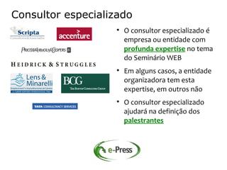 Consultor especializado
                    
                        O consultor especializado é
                        empresa ou entidade com
                        profunda expertise no tema
                        do Seminário WEB
                    
                        Em alguns casos, a entidade
                        organizadora tem esta
                        expertise, em outros não
                    
                        O consultor especializado
                        ajudará na definição dos
                        palestrantes
 