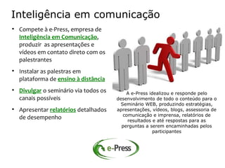 Inteligência em comunicação

    Compete à e-Press, empresa de
    Inteligência em Comunicação,
    produzir as apresentações e
    vídeos em contato direto com os
    palestrantes

    Instalar as palestras em
    plataforma de ensino à distância

    Divulgar o seminário via todos os       A e-Press idealizou e responde pelo
    canais possíveis                    desenvolvimento de todo o conteúdo para o
                                          Seminário WEB, produzindo estratégias,

    Apresentar relatórios detalhados    apresentações, vídeos, blogs, assessoria de
                                           comunicação e imprensa, relatórios de
    de desempenho                            resultados e até respostas para as
                                          perguntas a serem encaminhadas pelos
                                                        participantes
 