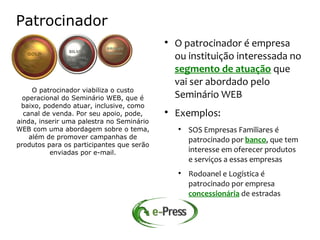 Patrocinador
                                           
                                               O patrocinador é empresa
                                               ou instituição interessada no
                                               segmento de atuação que
                                               vai ser abordado pelo
     O patrocinador viabiliza o custo
  operacional do Seminário WEB, que é          Seminário WEB
 baixo, podendo atuar, inclusive, como
  canal de venda. Por seu apoio, pode,     
                                               Exemplos:
ainda, inserir uma palestra no Seminário
WEB com uma abordagem sobre o tema,            
                                                   SOS Empresas Familiares é
    além de promover campanhas de                  patrocinado por banco, que tem
produtos para os participantes que serão
          enviadas por e-mail.                     interesse em oferecer produtos
                                                   e serviços a essas empresas
                                               
                                                   Rodoanel e Logística é
                                                   patrocinado por empresa
                                                   concessionária de estradas
 
