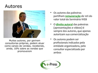 Autores
                                     
                                         Os autores das palestras
                                         partilham remuneração de 10% do
                                         valor total do Seminário WEB
                                     
                                         O direito autoral das palestras
                                         (apresentações e vídeos) é
                                         sempre dos autores, que apenas
                                         autorizam sua comercialização

    Muitos autores, por gerirem
                                     
                                         Os autores podem ser
consultorias próprias, podem atuar       profissionais indicados pela
como canais de vendas, recebendo,        entidade organizadora, pelo
 ainda, 10% sobre as vendas que          consultor especializado por
           promoverem
                                         ambos
 