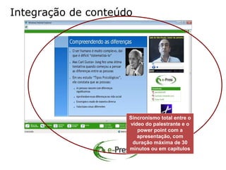Integração de conteúdo




                     Sincronismo total entre o
                     vídeo do palestrante e o
                        power point com a
                        apresentação, com
                      duração máxima de 30
                     minutos ou em capítulos
 