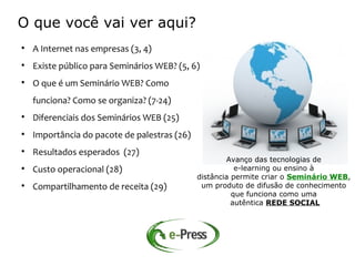 O que você vai ver aqui?

    A Internet nas empresas (3, 4)

    Existe público para Seminários WEB? (5, 6)

    O que é um Seminário WEB? Como
    funciona? Como se organiza? (7-24)

    Diferenciais dos Seminários WEB (25)

    Importância do pacote de palestras (26)

    Resultados esperados (27)
                                                      Avanço das tecnologias de

    Custo operacional (28)                               e-learning ou ensino à
                                              distância permite criar o Seminário WEB,

    Compartilhamento de receita (29)           um produto de difusão de conhecimento
                                                        que funciona como uma
                                                        autêntica REDE SOCIAL
 