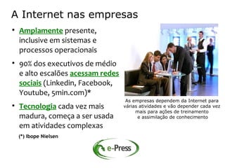 A Internet nas empresas

    Amplamente presente,
    inclusive em sistemas e
    processos operacionais

    90% dos executivos de médio
    e alto escalões acessam redes
    sociais (Linkedin, Facebook,
    Youtube, 5min.com)*
                                     As empresas dependem da Internet para

    Tecnologia cada vez mais        várias atividades e vão depender cada vez
                                         mais para ações de treinamento
    madura, começa a ser usada            e assimilação de conhecimento

    em atividades complexas
    (*) Ibope Nielsen
 