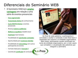 Diferenciais do Seminário WEB
• O Seminário WEB tem amplas
  vantagens em relação a uma
  série de eventos presenciais
 – Foco segmentado
 – Transmissão efetiva de conhecimento
 – Custo MUITO inferior a eventos
   presenciais
 – Alcança maiores audiências
 – Melhora o equilíbrio trabalho-lazer
 – Feed back mais honesto
                                                Ao final de cada palestra, o participante é
 – Possibilidade de aprofundar conteúdos    convidado a avaliar o conteúdo e este feed back é
                                            repassado aos autores e à entidade organizadora.
 – Oportunidade para esclarecer dúvidas       Além disso, participante recebe certificado em
 – Possibilidade de networking com outros   nome da entidade organizadora, por e-mail, assim
                                              que completar a visualização das palestras que
   participantes do evento
                                                           integram o seminário
 – Formato ideal para a Geração Y
 – Garantia de certificado de conclusão
 