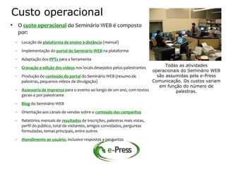 Custo operacional
• O custo operacional do Seminário WEB é composto
  por:
 – Locação de plataforma de ensino à distância (mensal)
 – Implementação do portal do Seminário WEB na plataforma
 – Adaptação dos PPTs para a ferramenta
 – Gravação e edição dos vídeos nos locais desejados pelos palestrantes      Todas as atividades
                                                                       operacionais do Seminário WEB
 – Produção do conteúdo do portal do Seminário WEB (resumo de            são assumidas pela e-Press
   palestras, pequenos vídeos de divulgação)                           Comunicação. Os custos variam
                                                                          em função do número de
 – Assessoria de imprensa para o evento ao longo de um ano, com textos           palestras.
   gerais e por palestrante
 – Blog do Seminário WEB
 – Orientação aos canais de vendas sobre o conteúdo das campanhas
 – Relatórios mensais de resultados de inscrições, palestras mais vistas,
   perfil do público, total de visitantes, amigos convidados, perguntas
   formuladas, temas principais, entre outros
 – Atendimento ao usuário, inclusive respostas a perguntas
 
