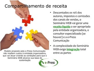 Compartilhamento de receita
                                                • Descontados os 10% dos
                                                  autores, impostos e comissões
                                                  dos canais de vendas, o
                                                  Seminário WEB vai gerar uma
                                                  receita líquida a ser apropriada
                                                  pela entidade organizadora, o
                                                  consultor especializado (se
                                                  houver) e a e-Press
                                                  Comunicação
                                                • A complexidade do Seminário
                                                  WEB exige integração total
 Modelo proposto pela e-Press Comunicação
não impõem custos à entidade organizadora,        entre as partes
que vai atuar criando as condições para que o
     Seminário WEB alcance sua base de
                  sustentação
 