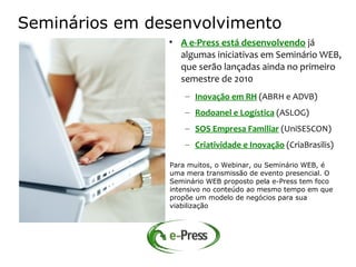 Seminários em desenvolvimento
                • A e-Press está desenvolvendo já
                  algumas iniciativas em Seminário WEB,
                  que serão lançadas ainda no primeiro
                  semestre de 2010
                    – Inovação em RH (ABRH e ADVB)
                    – Rodoanel e Logística (ASLOG)
                    – SOS Empresa Familiar (UniSESCON)
                    – Criatividade e Inovação (CriaBrasilis)

                Para muitos, o Webinar, ou Seminário WEB, é
                uma mera transmissão de evento presencial. O
                Seminário WEB proposto pela e-Press tem foco
                intensivo no conteúdo ao mesmo tempo em que
                propõe um modelo de negócios para sua
                viabilização
 