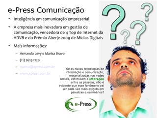 e-Press Comunicação
• Inteligência em comunicação empresarial
• A empresa mais inovadora em gestão de
  comunicação, vencedora de 4 Top de Internet da
  ADVB e do Prêmio Aberje 2009 de Mídias Digitais
• Mais informações:
   – Armando Levy e Marisa Bravo
   – (11) 2619 1720
   – marisa@epress.com.br
                                  Se as novas tecnologias de
   – www.epress.com.br           informação e comunicação,
                                    materializadas nas redes
                             sociais, estimulam a interação
                                      entre as pessoas, não é
                            evidente que esse fenômeno vai
                               ser cada vez mais exigido em
                                      palestras e seminários?
 