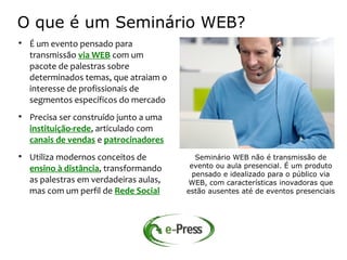 O que é um Seminário WEB?

    É um evento pensado para
    transmissão via WEB com um
    pacote de palestras sobre
    determinados temas, que atraiam o
    interesse de profissionais de
    segmentos específicos do mercado

    Precisa ser construído junto a uma
    instituição-rede, articulado com
    canais de vendas e patrocinadores

    Utiliza modernos conceitos de           Seminário WEB não é transmissão de
    ensino à distância, transformando     evento ou aula presencial. É um produto
                                           pensado e idealizado para o público via
    as palestras em verdadeiras aulas,   WEB, com características inovadoras que
    mas com um perfil de Rede Social     estão ausentes até de eventos presenciais
 