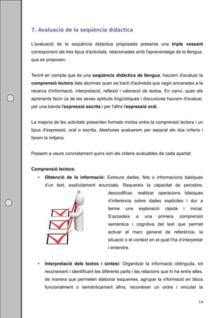 7. Avaluació de la seqüència didàctica

L'avaluació de la seqüència didàctica proposada presenta una triple vessant
corresponent als tres tipus d'activitats, relacionades amb l'aprenentatge de la llengua,
que es proposen.


Tenint en compte que és una seqüència didàctica de llengua, haurem d'avaluar la
comprensió lectora dels alumnes quan es tracti d'activitats que vagin encarades a la
recerca d'informació, interpretació, reflexió i valoració de textos. En canvi, quan els
aprenents facin ús de les seves aptituds lingüístiques i discursives haurem d'avaluar,
per una banda l'expressió escrita i per l'altra l'expressió oral.


La majoria de les activitats presenten formats mixtos entre la comprensió lectora i un
tipus d'expressió, oral o escrita. Aleshores avaluarem per separat els dos criteris i
farem la mitjana.


Passem a veure concretament quins són els criteris avaluables de cada apartat:


Comprensió lectora:
      Obtenció de la informació: Extreure dades, fets o informacions bàsiques
       d’un text, explícitament enunciats. Requereix la capacitat de percebre,
                                         descodificar,   realitzar    operacions bàsiques
                                         d’inferència sobre dades explícites i dur a
                                         terme    una        exploració   ràpida    i   inicial.
                                         S’accedeix      a     una    primera      comprensió
                                         semàntica i cognitiva del text que permet
                                         activar el marc general de referència, la
                                         situació o el context en el qual l’ha d’interpretar
                                         i entendre.


      Interpretació dels textos i síntesi: Organitzar la informació obtinguda, tot
       reconeixent i identificant les diferents parts i les relacions que hi ha entre elles,
       de manera que permeten elaborar esquemes, agrupar la informació en blocs
       funcionalment o semànticament afins, reconèixer un ordre i vincular la


                                                                                             14
 