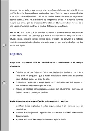 alumnes vers les cultures que tenen a prop i amb les quals han de conviure diàriament
però fer-ho en la llengua del país on viuen i on molts d’ells han nascut perquè el català
actuï com a nexe cohesionador per tal de millorar seves competències lingüístiques
escrites i orals. A més, vist el baix nivell de competència en les TIC d’aquests alumnes,
malgrat que formen part del projecte del Departament d’Educació Educat 1x1 des de fa
dos cursos, s’ha decidit incidir en la pràctica de les noves tecnologies.


Per tot això s’ha decidit que els alumnes aprendran a elaborar notícies periodístiques
d’àmbit internacional i de Catalunya que donin a conèixer als seus companys d’aula la
situació social, cultural i política de llurs països d’origen i se cenyiran a la redacció
d’articles argumentatius i explicatius que penjaran en un bloc que farà les funcions d’un
senzill diari digital.



OBJECTIUS


Objectius relacionats amb la cohesió social i l’arrelament a la llengua

d’acollida


    •   Treballar per tal que l’alumnat s’adoni que la diversitat lingüística que hi ha a
        l’aula és un fet enriquidor i que la realitat multicultural en què viuen els alumnes
        és un fet global que es viu arreu del món.
    •   Presentar el català com a vincle cohesionador d’aquesta diversitat lingüística i
        com a símbol d’arrelament al país on viuen.
    •   Adquirir les habilitats comunicatius necessàries per relacionar-se i expressar-se,
        sobretot per escrit, en llengua catalana.



Objectius relacionats amb l’ús de la llengua oral i escrita

    •   Identificar textos explicatius i textos argumentatius i els elements que els
        caracteritzen.
    •   Entendre textos explicatius i argumentatius com els que apareixen en els mitjans
        de comunicació.
    •   Aprendre a redactar textos explicatius i textos argumentatius
 