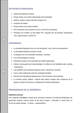 ACTIVITATS D’AVALUACIÓ

   •   Actitud participativa a classe
   •   Penjar al bloc una notícia relacionada amb l’actualitat
   •   política, social o cultural del país d’origen d’un
   •   company de classe.
   •   Penjar al bloc una notícia d’opinió
   •   Fer comentaris a les notícies de com a mínim dos companys
   •   Participar en el debat: ús del català 10%, respecte torn de paraula i participació
       10%, argumentació i opinió 5%



CONTINGUTS

   •   La diversitat lingüística com a un fet enriquidor i com a font de coneixement.
   •   La diversitat lingüística present a l’aula.
   •   La llengua com a tret identitari individual i col·lectiu.
   •   L’ús de les llengües al centre.
   •   Participació activa en les activitats de treball col·laboratiu.
   •   Interès i preocupació per l’aprenentatge i la millora en les habilitats orals, escrites
       i interactives.
   •   Les habilitats comunicatives bàsiques orals, interactives i escrites.
   •   Lèxic i verbs relacionats amb els continguts temàtics.
   •   Estructures lingüístiques bàsiques per a les situacions comunicatives
   •   La situació social, política i cultural dels països d’origen dels companys de la
       classe a través de la lectura i la elaboració d’articles periodístics



PROGRAMACIÓ DE LA SEQÜÈNCIA

Qüestions prèvies:
Tria i selecció d’un tema: a través de la connexió a Internet i l’ús d’eines ofimàtiques, els
aprenents cerquen notícies sobre el seu país d’origen i n’escullen un tema amb un
mínim de quatre articles —o ítems— representatius.
 
