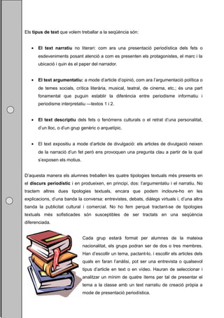 Els tipus de text que volem treballar a la seqüència són:


   •   El text narratiu no literari: com ara una presentació periodística dels fets o
       esdeveniments posant atenció a com es presenten els protagonistes, el marc i la
       ubicació i quin és el paper del narrador.


   •   El text argumentatiu: a mode d’article d’opinió, com ara l’argumentació política o
       de temes socials, crítica literària, musical, teatral, de cinema, etc.; és una part
       fonamental que puguin establir la diferència entre periodisme informatiu i
       periodisme interpretatiu —textos 1 i 2.


   •   El text descriptiu dels fets o fenòmens culturals o el retrat d’una personalitat,
       d’un lloc, o d’un grup genèric o arquetípic.


   •   El text expositiu a mode d’article de divulgació: els articles de divulgació neixen
       de la narració d’un fet però ens provoquen una pregunta clau a partir de la qual
       s’exposen els motius.


D’aquesta manera els alumnes treballen les quatre tipologies textuals més presents en
el discurs periodístic i en produeixen, en principi, dos: l’argumentatiu i el narratiu. No
tractem altres dues tipologies textuals, encara que podem incloure-ho en les
explicacions, d’una banda la conversa: entrevistes, debats, diàlegs virtuals i, d’una altra
banda la publicitat cultural i comercial. No ho fem perquè tractant-se de tipologies
textuals més sofisticades són susceptibles de ser tractats en una seqüència
diferenciada.


                               Cada grup estarà format per alumnes de la mateixa
                               nacionalitat, els grups podran ser de dos o tres membres.
                               Han d’escollir un tema, pactant-lo, i escollir els articles dels
                               quals en faran l’anàlisi, pot ser una entrevista o qualsevol
                               tipus d’article en text o en vídeo. Hauran de seleccionar i
                               analitzar un mínim de quatre ítems per tal de presentar el
                               tema a la classe amb un text narratiu de creació pròpia a
                               mode de presentació periodística.
 