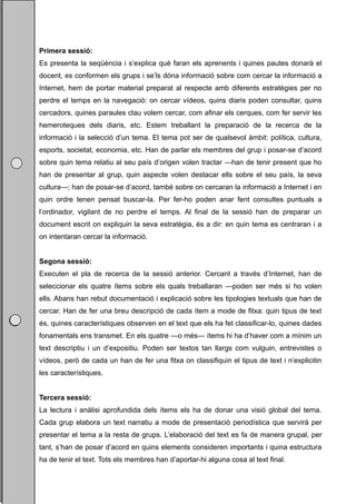Primera sessió:
Es presenta la seqüència i s’explica què faran els aprenents i quines pautes donarà el
docent, es conformen els grups i se’ls dóna informació sobre com cercar la informació a
Internet, hem de portar material preparat al respecte amb diferents estratègies per no
perdre el temps en la navegació: on cercar vídeos, quins diaris poden consultar, quins
cercadors, quines paraules clau volem cercar, com afinar els cerques, com fer servir les
hemeroteques dels diaris, etc. Estem treballant la preparació de la recerca de la
informació i la selecció d’un tema. El tema pot ser de qualsevol àmbit: política, cultura,
esports, societat, economia, etc. Han de parlar els membres del grup i posar-se d’acord
sobre quin tema relatiu al seu país d’origen volen tractar —han de tenir present que ho
han de presentar al grup, quin aspecte volen destacar ells sobre el seu país, la seva
cultura—; han de posar-se d’acord, també sobre on cercaran la informació a Internet i en
quin ordre tenen pensat buscar-la. Per fer-ho poden anar fent consultes puntuals a
l’ordinador, vigilant de no perdre el temps. Al final de la sessió han de preparar un
document escrit on expliquin la seva estratègia, és a dir: en quin tema es centraran i a
on intentaran cercar la informació.


Segona sessió:
Executen el pla de recerca de la sessió anterior. Cercant a través d’Internet, han de
seleccionar els quatre ítems sobre els quals treballaran —poden ser més si ho volen
ells. Abans han rebut documentació i explicació sobre les tipologies textuals que han de
cercar. Han de fer una breu descripció de cada ítem a mode de fitxa: quin tipus de text
és, quines característiques observen en el text que els ha fet classificar-lo, quines dades
fonamentals ens transmet. En els quatre —o més— ítems hi ha d’haver com a mínim un
text descriptiu i un d’expositiu. Poden ser textos tan llargs com vulguin, entrevistes o
vídeos, però de cada un han de fer una fitxa on classifiquin el tipus de text i n’explicitin
les característiques.


Tercera sessió:
La lectura i anàlisi aprofundida dels ítems els ha de donar una visió global del tema.
Cada grup elabora un text narratiu a mode de presentació periodística que servirà per
presentar el tema a la resta de grups. L’elaboració del text es fa de manera grupal, per
tant, s’han de posar d’acord en quins elements consideren importants i quina estructura
ha de tenir el text. Tots els membres han d’aportar-hi alguna cosa al text final.
 