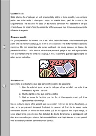 Quarta sessió:
Cada alumne ha d’elaborar un text argumentatiu sobre el tema escollit. Les opinions
poden ser coincidents o divergents sobre un mateix tema, però la concreció de
l’argumentació l’ha de saber fer cada un de manera particular. Així treballem el fet que
s’hagin hagut de posar d’acord a presentar el tema encara que tinguin posicionaments
diferents al respecte.


Cinquena sessió:
Els grups presenten de manera oral el seu tema davant la classe —és interessant que
parlin tots els membres del grup, és a dir, la presentació no l’ha de fer només un sol dels
membres. Un cop presentats els temes oralment, els grups pengen els textos de
presentació al bloc i cada alumne, de manera personal, penja el seu text argumentatiu
com a comentari dins del tema del seu grup. A més, es demana que facin aportacions en
altres temes; qui vulgui.




Sisena sessió:
Es demana a cada alumne que posi per escrit una sèrie de qüestions:
          1. Quin ha estat el tema, a banda del que ell ha treballat, que més li ha
              interessat o agradat i per què.
          2. Què ha après de nou que abans no sabia
          3. Què en pensa de l'activitat que han fet, si li ha agradat, o no, què li ha
              agradat més i què menys.
Es pot incloure alguna altra qüestió que es consideri rellevant de cara a l’avaluació. A
més, si la programació temporal finalment ho permet, al final de la sessió seria
convenient establir un mena de debat sobre què els ha agradat més i què menys, o
sobre algun tema o qüestió que han treballat. Es tracta de fomentar la participació oral
dels alumnes en llengua catalana, la interacció i l’intercanvi d’opinions en un marc pautat
on s’escolta qui parla i es demana torn de paraula.
 