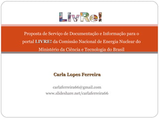 Carla Lopes Ferreira [email_address] www.slideshare.net/carlaferreira66 Proposta de Serviço de Documentação e Informação para o portal  LIVRE!  da Comissão Nacional de Energia Nuclear do Ministério da Ciência e Tecnologia do Brasil 