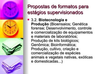 Propostas de formatos para
estágios supervisionados
   3.2. Biotecnologia e
    Produção (Bioensaios; Genética
    forense; Desenvolvimento, controle
    e comercialização de equipamentos
    e materiais de laboratórios;
    Produção de kits biológicos;
    Genômica; Bioinformática;
    Produção, cultivo, criação e
    comercialização de espécies
    animais e vegetais nativas, exóticas
    e domesticadas...)
 