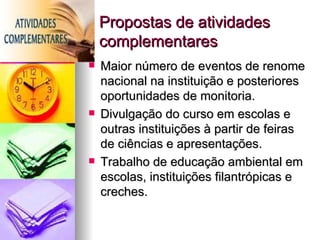 Propostas de atividades
    complementares
   Maior número de eventos de renome
    nacional na instituição e posteriores
    oportunidades de monitoria.
   Divulgação do curso em escolas e
    outras instituições à partir de feiras
    de ciências e apresentações.
   Trabalho de educação ambiental em
    escolas, instituições filantrópicas e
    creches.
 