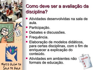 Como deve ser a avaliação da
disciplina?
   Atividades desenvolvidas na sala de
    aula.
   Participação.
   Debates e discussões.
   Frequência.
   Elaboração de modelos didáticos,
    para certas disciplinas, com o fim de
    enriquecer a explicação do
    conteúdo.
   Atividades em ambientes não
    formais de educação.
 