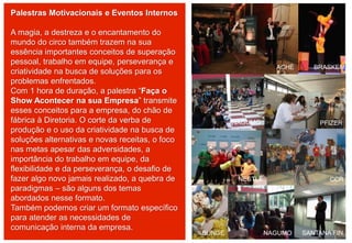 Palestras Motivacionais e Eventos Internos
A magia, a destreza e o encantamento do
mundo do circo também trazem na sua
essência importantes conceitos de superação
pessoal, trabalho em equipe, perseverança e
criatividade na busca de soluções para os
problemas enfrentados.
Com 1 hora de duração, a palestra “Faça o
Show Acontecer na sua Empresa” transmite
esses conceitos para a empresa, do chão de
fábrica à Diretoria. O corte da verba de
produção e o uso da criatividade na busca de
soluções alternativas e novas receitas, o foco
nas metas apesar das adversidades, a
importância do trabalho em equipe, da
flexibilidade e da perseverança, o desafio de
fazer algo novo jamais realizado, a quebra de
paradigmas – são alguns dos temas
abordados nesse formato.
Também podemos criar um formato específico
para atender as necessidades de
comunicação interna da empresa.
ACHÉ
NAGUMO PFIZER
NESTLÉ CCR
BUNGE NAGUMO SANTANA FIN.
BRASKEM
 