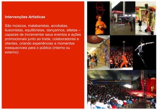 Intervenções Artísticas
São músicos, malabaristas, acrobatas,
ilusionistas, equilibristas, dançarinos, atletas –
capazes de incrementar seus eventos e ações
promocionais junto ao trade, colaboradores e
clientes, criando experiências e momentos
inesquecíveis para o público (interno ou
externo).
 