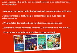 A sua empresa poderá contar com inúmeros benefícios como patrocinadora dos
nossos projetos:
. Assinatura em toda a mídia de divulgação das apresentações realizadas
. Cota de ingressos gratuitos por apresentação para suas ações de
relacionamento
. Propriedades de merchandising nos locais das apresentações
. Abatimento fiscal no Imposto de Renda (Lei Rouanet) ou ICMS (ProAC)
. Entre outras propriedades acertadas em comum acordo.
 