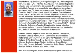 Ricardo Maia é publicitário (com especialização em Administração de
Marketing pela FGV) e há mais de vinte anos vem realizando projetos
culturais e de entretenimento de sucesso. Trabalhou em agências de
publicidade (atendimento e criação) e na produção de comerciais e
programas para TV. Implantou e coordenou a Gerência de Projetos
Especiais da CIE – Corporação Interamericana de Entretenimento
(atual Time For Fun) – uma das maiores empresas de entretenimento
ao vivo do mundo. Prestou assessoria em Marketing Cultural e de
Entretenimento para diversas empresas como Sunshine Entertainment,
Clear Channel Entertainment (maior empresa de entretenimento ao vivo
do mundo), Fundação Maria Luisa e Oscar Americano, CECIP – Centro
de Criação de Imagem Popular, Shopping Villa-Lobos, criando e
produzindo mais de trinta atrações culturais por ano com o patrocínio
de grandes empresas, dos mais diversos segmentos.
Entre os clientes, empresas como Amanco, Ambev, ArcelorMittal,
Braskem, Cadbury Adams, CCR – Companhia de Concessões
Rodoviárias, Citibank, Coca-Cola, Computer Associates, Credit Suisse
Hedging Griffo, Dixie Toga, Dow, Eurofarma, Hershey’s, Itapemirim,
Johnson & Johnson, Lupo, Marilan, McCain do Brasil, Nestlé,
Odebrecht, Pepsico do Brasil, Petroquímica União, Pfizer, Polibrasil
Resinas, Texaco, Unilever, Visa, entre outras.
Para mais informações, acesse www.ricardomaiaproducoes.com.br
 