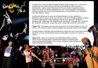 De 2008 a 2012 a Ricardo Maia Produções Artísticas realizou "Bagun S.A.", uma grande
produção de circo, teatro e dança, com mais de 20 artistas em cena (nacionais e
internacionais – alguns vindos diretamente do Cirque du Soleil). O espetáculo trazia a
história de Fuinha, um palhaço atrapalhado que, com muita criatividade e persistência,
conseguia transformar um circo extremamente sério e monocromático em um espetáculo
com muita alegria e colorido.
Combinando eletrizantes números de acrobacias aéreas e de solo, equilibrismo,
ilusionismo, teatro e dança, circulou por 4 anos em mais de 15 cidades brasileiras, atingindo
um público total superior a 100 mil pessoas, entre as quais: Bauru-SP, Marília-SP,
Araraquara-SP, Mogi-Guaçu-SP, Mogi-Mirim-SP, Duartina-SP, Piracicaba-SP, Hortolândia-
SP, Araras-SP, Vacaria-RS, Campos Novos-SC, Campo Belo do Sul-SC, entre outras.
“Bagun S.A.” foi destaque, por dois anos consecutivos, do Festival Paulista de Circo, em
Limeira – SP e merecido intensa mídia espontânea dos principais meios de comunicação.
O projeto também contemplou oficinas gratuitas de vivência em arte circense para crianças
dos 08 aos 12 anos, prioritariamente alunos da rede pública de ensino, em todas as
cidades.
“Bagun S.A” contou com o patrocínio da ArcelorMittal, Pepsico do Brasil,
Tilibra, Enercan Energia, Baesa, Supermercados Nagumo, Supermercados
Tauste, Supermercados BigBom, Caio Induscar, Shopping Jaraguá Araraquara,
Wyeth Whitehalle Ananda Metais.
 