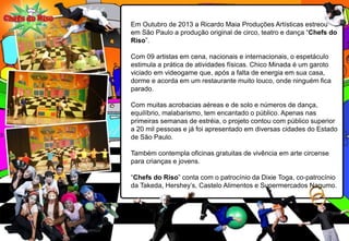 Em Outubro de 2013 a Ricardo Maia Produções Artísticas estreou
em São Paulo a produção original de circo, teatro e dança “Chefs do
Riso”.
Com 09 artistas em cena, nacionais e internacionais, o espetáculo
estimula a prática de atividades físicas. Chico Minada é um garoto
viciado em videogame que, após a falta de energia em sua casa,
dorme e acorda em um restaurante muito louco, onde ninguém fica
parado.
Com muitas acrobacias aéreas e de solo e números de dança,
equilíbrio, malabarismo, tem encantado o público. Apenas nas
primeiras semanas de estréia, o projeto contou com público superior
a 20 mil pessoas e já foi apresentado em diversas cidades do Estado
de São Paulo.
Também contempla oficinas gratuitas de vivência em arte circense
para crianças e jovens.
“Chefs do Riso” conta com o patrocínio da Dixie Toga, co-patrocínio
da Takeda, Hershey’s, Castelo Alimentos e Supermercados Nagumo.
 