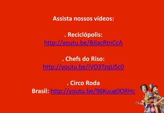Assista nossos vídeos:
. Reciclópolis:
http://youtu.be/8JIacRtnCcA
. Chefs do Riso:
http://youtu.be/iVO3TzqUSc0
. Circo Roda
Brasil: http://youtu.be/96Kuug0ORHc
 