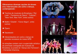 Oferecemos diversas opções de shows
e/ou intervenções (de canto e dança),
contemplando:
 Trechos de musicais da Broadway (“Rei
Leão”, “Fantasma da Ópera”, “Cabaret”,
“New York, New York”, entre outros)
 Ballet (“Giselle”, “Cisne Negro”, entre
outros)
 Ópera
 Sapateado
 Interpretações em canto e dança de
grandes sucessos da nossa MPB
As atrações contam com a supervisão artística
da premiada coreógrafa de musicais da
Broadway (e jurada do “Dança dos Famosos”)
- Fernanda Chamma.
 