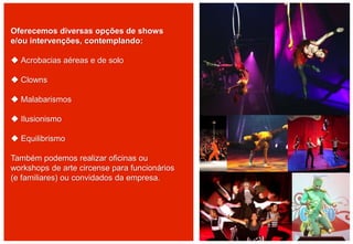 Oferecemos diversas opções de shows
e/ou intervenções, contemplando:
 Acrobacias aéreas e de solo
 Clowns
 Malabarismos
 Ilusionismo
 Equilibrismo
Também podemos realizar oficinas ou
workshops de arte circense para funcionários
(e familiares) ou convidados da empresa.
 