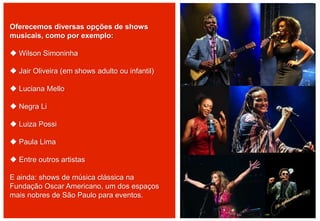 Oferecemos diversas opções de shows
musicais, como por exemplo:
 Wilson Simoninha
 Jair Oliveira (em shows adulto ou infantil)
 Luciana Mello
 Negra Li
 Luiza Possi
 Paula Lima
 Entre outros artistas
E ainda: shows de música clássica na
Fundação Oscar Americano, um dos espaços
mais nobres de São Paulo para eventos.
 