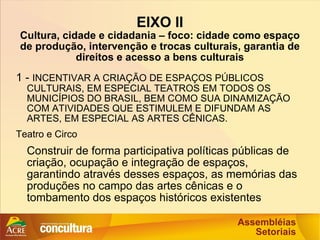 EIXO II Cultura, cidade e cidadania – foco: cidade como espaço de produção, intervenção e trocas culturais, garantia de direitos e acesso a bens culturais 1 -  INCENTIVAR A CRIAÇÃO DE ESPAÇOS PÚBLICOS CULTURAIS, EM ESPECIAL TEATROS EM TODOS OS MUNICÍPIOS DO BRASIL, BEM COMO SUA DINAMIZAÇÃO COM ATIVIDADES QUE ESTIMULEM E DIFUNDAM AS ARTES, EM ESPECIAL AS ARTES CÊNICAS. Teatro e Circo Construir de forma participativa políticas públicas de criação, ocupação e integração de espaços, garantindo através desses espaços, as memórias das produções no campo das artes cênicas e o tombamento dos espaços históricos existentes 