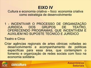 EIXO IV Cultura e economia criativa – foco: economia criativa como estratégia de desenvolvimento 1 - INCENTIVAR O PROCESSO DE ORGANIZAÇÃO JURIDICA DOS GRUPOS DE TEATRO, OFERECENDO PROGRAMAS, QUE INCENTIVEM E AUXILIEM NO SUPOSTE TECNICO E JURÍDICO Teatro e Circo Criar agências regionais de artes cênicas voltadas ao desenvolvimento e acompanhamento de políticas específicas para essa área, que contemplem o fomento e organização de redes sociais com foco na economia solidária 