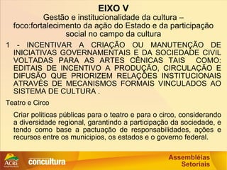 EIXO V Gestão e institucionalidade da cultura – foco:fortalecimento da ação do Estado e da participação social no campo da cultura 1 - INCENTIVAR A CRIAÇÃO OU MANUTENÇÃO DE INICIATIVAS GOVERNAMENTAIS E DA SOCIEDADE CIVIL VOLTADAS PARA AS ARTES CÊNICAS TAIS  COMO: EDITAIS DE INCENTIVO A PRODUÇÃO, CIRCULAÇÃO E DIFUSÃO QUE PRIORIZEM RELAÇÕES INSTITUCIONAIS ATRAVÉS DE MECANISMOS FORMAIS VINCULADOS AO SISTEMA DE CULTURA . Teatro e Circo Criar politicas públicas para o teatro e para o circo, considerando a diversidade regional, garantindo a participação da sociedade, e tendo como base a pactuação de responsabilidades, ações e recursos entre os municipios, os estados e o governo federal. 