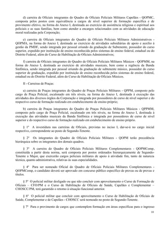 d) carreira de Oficiais integrantes do Quadro de Oficiais Policiais Militares Capelães - QOPMC,
composta pelos postos com equivalência a cargos de nível superior de formação específica e de
provimento efetivo, na forma do Anexo I, destinada ao exercício de assistência religiosa e espiritual aos
policiais e as suas famílias, bem como atender a encargos relacionados com as atividades de educação
moral realizadas pela Corporação;
e) carreira de Oficiais integrantes do Quadro de Oficiais Policiais Militares Administrativos -
QOPMA, na forma do Anexo I, destinada ao exercício de atividades subsidiárias de apoio e auxílio à
gestão da PMDF, sendo integrada por pessoal oriundo da graduação de Subtenente, possuidor do curso
superior, expedido por instituição de ensino reconhecida pelos sistemas de ensino federal, estadual ou do
Distrito Federal, além do Curso de Habilitação de Oficiais Administrativos;
f) carreira de Oficiais integrantes do Quadro de Oficiais Policiais Militares Músicos - QOPMM, na
forma do Anexo I, destinada ao exercício de atividades musicais, bem como a regência da Banda
Sinfônica, sendo integrada por pessoal oriundo da graduação de subtenente músico, possuidor do curso
superior de graduação, expedido por instituição de ensino reconhecida pelos sistemas de ensino federal,
estadual ou do Distrito Federal, além do Curso de Habilitação de Oficiais Músicos.
II - Carreiras de Praças:
a) carreira de Praças integrantes do Quadro de Praças Policiais Militares - QPPM, composto pelo
cargo de Praça Policial, escalonado em três níveis, na forma do Anexo I, destinada à execução das
atividades dos diversos órgãos da Corporação e integrada por possuidores de curso de nível superior e do
respectivo curso de formação realizado em estabelecimento de ensino próprio;
b) carreira de Praças integrantes do Quadro de Praças Policiais Militares Músicos - QPPMM,
composto pelo cargo de Praça Policial, escalonado em três níveis, na forma do Anexo I, destinada à
execução das atividades musicais da Banda Sinfônica e integrada por possuidores de curso de nível
superior e do respectivo curso de formação realizado em estabelecimento de ensino próprio.
§ 1º A investidura nas carreiras de Oficiais, previstas no inciso I, dar-se-á no cargo inicial
respectivo, correspondente ao posto de Segundo-Tenente.
§ 2º Os integrantes do Quadro de Oficiais Policiais Militares - QOPM terão precedência
hierárquica sobre os integrantes dos demais quadros.
§ 3º A carreira do Quadro de Oficiais Policiais Militares Complementares - QOPMComp,
constituída a partir desta norma, será composta por postos ordenados hierarquicamente de Segundo-
Tenente a Major, que exercerão cargos policiais militares de apoio à atividade fim, tanto de natureza
técnica, quanto administrativa, relativas às suas especialidades.
§ 4º Para ser nomeado Oficial do Quadro de Oficiais Policiais Militares Complementares -
QOPMComp, o candidato deverá ser aprovado em concurso público específico de provas ou de provas e
títulos.
§ 5º O policial militar desligado ou que não concluir com aproveitamento o Curso de Formação de
Oficiais – CFO/PM e o Curso de Habilitação de Oficiais de Saúde, Capelães e Complementar –
CHOSCC/PM, terá garantido o retorno à situação funcional anterior.
§ 6º O policial militar que concluir com aproveitamento o Curso de Habilitação de Oficiais de
Saúde, Complementar e de Capelães - CHOSCC será nomeado no posto de Segundo-Tenente.
§ 7º Para o provimento de cargos que contemplem formação em áreas específicas para o ingresso
10
 