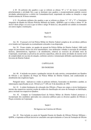 § 20 Os policiais dos quadros a que se referem as alíneas “b” e “c” do inciso I exercerão
prioritariamente a atividade fim a que se destinam seus quadros e excepcionalmente poderão exercer
atividades administrativas a critério do Comandante-Geral, respeitando em ambas as situações a carga
horária mínima de 30 horas semanais.
§ 21 Os policiais militares dos quadros a que se referem as alíneas “c”, “d” e “f”, o Veterinário
integrante do Quadro de Oficiais Policiais Militares de Saúde - QOPMS a que se refere a alínea “b” do
inciso I deste artigo e os civis a que se refere o artigo 38 desta Lei, não poderão ser cedidos ou nomeados
em outros órgãos e instituições.
Seção II
Dos Civis
Art. 38. O pessoal civil da Polícia Militar do Distrito Federal compõe-se de servidores públicos
civis lotados na Corporação ou eventualmente colocados à sua disposição.
Art. 39. Ficam criados, no quadro de pessoal da Polícia Militar do Distrito Federal, 1000 (mil)
cargos de provimento efetivo de nível intermediário, com atribuições voltadas à execução de atividades
técnicas, administrativas, logísticas e de atendimento, relativas ao exercício da atividade meio da
Corporação, ressalvadas as privativas de carreiras específicas, além de outras atividades de mesmo nível
de complexidade em sua área de atuação, conforme carreira e remuneração definidos oportunamente pelo
Governo do Distrito Federal.
CAPÍTULO IX
DO INGRESSO
Art. 40. A inclusão nos postos e graduações iniciais de cada carreira, correspondente aos Quadros
de Oficiais e aos Quadros de Praças da Polícia Militar do Distrito Federal, está condicionada ao
atendimento das exigências legais.
Parágrafo único. Aplicam-se a todos os policiais militares, licenciados ou demitidos a pedido, as
indenizações especificadas no art. 104 da Lei nº 7.289, de 18 de dezembro de 1994.
Art. 41. A ordem hierárquica de colocação dos Oficiais e Praças nos cargos e níveis hierárquicos
iniciais das respectivas carreiras resulta da ordem de classificação em curso de formação ou habilitação,
para a inclusão nos respectivos Quadros.
Art. 42. Compete ao Comandante-Geral da Polícia Militar do Distrito Federal promover a
incorporação dos candidatos aprovados nos concursos públicos para os diversos quadros de Oficiais e
Praças existentes na Corporação.
Seção I
Do Ingresso nas Carreiras de Oficiais
Art. 43. Para inclusão no posto de Segundo-Tenente do Quadro de Oficiais Policiais Militares -
QOPM, o Aspirante-a-Oficial deverá ter concluído com aproveitamento o Curso de Formação de Oficiais
12
 