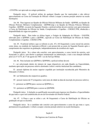 - CFO/PM e ser aprovado no estágio probatório.
Parágrafo único. O policial militar de qualquer Quadro que for matriculado e não obtiver
aproveitamento no Curso de Formação de Oficiais voltará a ocupar a mesma posição anterior na escala
hierárquica.
Art. 44. Para ingresso no Quadro de Oficiais Policiais Militares de Saúde - QOPMS, no Quadro de
Oficiais Policiais Militares Complementar - QOPMComp e no Quadro de Oficiais Policiais Militares
Capelães - QOPMC, no posto de Segundo-Tenente, o policial militar deverá concluir com aproveitamento
o Curso de Habilitação de Oficiais de Saúde, Complementar e Capelães - CHOSCC/PM, obedecida a
disponibilidade de vagas nos quadros.
Parágrafo único. Para todos os efeitos legais, o Estágio de Adaptação de Oficiais - EAO/PM,
efetivado para o QOPMS e para o QOPMC, equivale ao Curso de Habilitação de Oficiais de Saúde,
Complementar e Capelães - CHOSCC/PM.
Art. 45. O policial militar a que se referem os arts. 43 e 44 frequentará o curso inicial da carreira
como aluno, na condição de Aspirante-a-Oficial e será promovido ao posto de Segundo-Tenente após o
cumprimento dos requisitos na graduação, independentemente da existência de vagas.
Parágrafo único. Se o aluno não concluir, com aproveitamento, o curso inicial da carreira, será
licenciado ex officio, sem direito a qualquer remuneração ou indenização, e terá a sua situação definida
pela Lei nº 4.375, de 17 de agosto de 1964 - Lei do Serviço Militar.
Art. 46. Para inclusão nos QOPMA e QOPMM, o policial militar deverá:
I - ser selecionado dentro do número de vagas disponíveis em cada Quadro ou Especialidade,
mediante aprovação em processo seletivo destinado a aferir o mérito intelectual dos candidatos;
II - possuir diploma de ensino superior expedido por instituição reconhecida pelo Ministério da
Educação e Cultura;
III - ser Subtenente dos respectivos quadros;
IV - possuir menos de 57 (cinquenta e sete) anos de idade na data da inscrição do processo seletivo;
V - pertencer ao QPPM para o acesso ao QOPMA; e,
VI - pertencer ao QPPMM para o acesso ao QOPMM.
Parágrafo único. A titulação ou qualificação necessária para ingresso nos Quadros e Especialidades
de que trata o caput será estabelecida em ato do Governador do Distrito Federal.
Art. 47. A Praça a que se refere o art. 46 frequentará o Curso de Habilitação de Oficiais na
graduação em que se encontra.
Parágrafo único. Se o candidato não concluir com aproveitamento o curso de que trata o caput,
permanecerá na graduação e voltará a ocupar a mesma posição anterior na escala hierárquica.
Seção II
Do Ingresso nas Carreiras de Praças
13
 