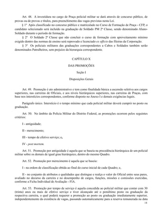 Art. 48. A investidura no cargo de Praça policial militar se dará através de concurso público, de
provas ou de provas e títulos, para preenchimento das vagas previstas nesta Lei.
§ 1º Após classificado no concurso público e matriculado no Curso de Formação de Praça - CFP, o
candidato selecionado será incluído na graduação de Soldado PM 2ª Classe, sendo denominado Aluno-
Soldado durante o período de formação.
§ 2º O Soldado 2ª Classe que não concluir o curso de formação com aproveitamento mínimo
exigido dentro das normas de ensino será reprovado e licenciado ex officio das fileiras da Corporação.
§ 3º Os policiais militares das graduações correspondentes a Cabos e Soldados também serão
denominados Patrulheiros, sem prejuízo da hierarquia correspondente.
CAPÍTULO X
DAS PROMOÇÕES
Seção I
Disposições Gerais
Art. 49. Promoção é ato administrativo e tem como finalidade básica a ascensão seletiva aos cargos
superiores, nas carreiras de Oficiais, e aos níveis hierárquicos superiores, nas carreiras de Praças, com
base nos interstícios correspondentes, conforme disposto no Anexo I e demais exigências legais.
Parágrafo único. Interstício é o tempo mínimo que cada policial militar deverá cumprir no posto ou
graduação.
Art. 50. No âmbito da Polícia Militar do Distrito Federal, as promoções ocorrem pelos seguintes
critérios:
I - antiguidade;
II - merecimento;
III - tempo de efetivo serviço; e,
IV - post mortem.
Art. 51. Promoção por antiguidade é aquela que se baseia na precedência hierárquica de um policial
militar sobre os demais de igual grau hierárquico, dentro do mesmo Quadro.
Art. 52. Promoção por merecimento é aquela que se baseia:
I - na ordem de classificação obtida ao final do curso inicial de cada Quadro; e,
II - no conjunto de atributos e qualidades que distingue e realça o valor do Oficial entre seus pares,
avaliado no decurso da carreira e no desempenho de cargos, funções, missões e comissões exercidas,
conforme a Ficha Individual de Avaliação - FIA.
Art. 53. Promoção por tempo de serviço é aquela concedida ao policial militar que contar com 30
(trinta) anos ou mais de efetivo serviço e tiver alcançado até o penúltimo posto ou graduação da
respectiva carreira, o qual poderá requerer a promoção ao posto ou graduação imediatamente superior,
independentemente da existência de vagas, passando automaticamente para a reserva remunerada na data
14
 