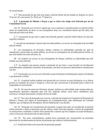 de sua promoção.
§ 1º Para promoção de que trata este artigo o policial militar deverá atender ao disposto no inciso
VI do art. 66 e nos incisos X e XI do art. 77 desta Lei.
§ 2º A promoção de Oficiais e Praças a que se refere este artigo será efetivada por ato do
Comandante-Geral.
Art. 54. Promoção post mortem é aquela que visa a expressar o reconhecimento ao policial militar
morto no cumprimento do dever ou em consequência disto, ou a reconhecer direito que lhe cabia, não
efetivado por motivo de óbito.
§ 1º A promoção de que trata o caput será realizada quando o policial militar falecer em uma das
seguintes situações:
I - em ação de manutenção e preservação da ordem pública, ou em ato ou consequência de atividade
policial militar;
II - em consequência de ferimento, doença, moléstia ou enfermidade contraída em ação de
manutenção e preservação da ordem pública, ou em ato ou consequência de atividade policial militar, ou
que nela tenham sua causa eficiente; ou,
III - em acidente em serviço ou em consequência de doença, moléstia ou enfermidade que nele
tenham sua causa eficiente.
§ 2º As situações que possam ensejar a promoção de que trata o caput deverão ser devidamente
analisadas pelas competentes comissões de promoção, com base em processo administrativo autuado para
este fim.
§ 3º A promoção post mortem será efetivada ao grau hierárquico imediatamente superior do Quadro
a que pertencia o militar.
Art. 55. O policial militar também será promovido post mortem ao grau hierárquico se ao falecer
possuía as condições de acesso e integrava a faixa dos que concorreriam à promoção pelos critérios de
antiguidade ou merecimento.
Art. 56. Os casos de morte por ferimento, doença, moléstia ou enfermidade serão comprovados por
procedimento apuratório adequado para este fim, podendo utilizar como meios subsidiários para
esclarecer a situação documentos oriundos da área de saúde.
Art. 57. Nos casos de promoção post mortem, a decisão das respectivas Comissões de Promoção de
Oficiais e Praças será objeto de homologação do Comandante-Geral, após deliberação do Conselho
Superior, que, na hipótese de divergência, deverá fundamentar a sua decisão.
Art. 58. Promoção em ressarcimento de preterição é aquela feita após ser reconhecido ao policial
militar preterido o direito à promoção que lhe caberia, sendo efetivada segundo o critério de antiguidade
ou merecimento, recebendo o militar assim promovido o número que lhe competia na escala hierárquica,
como se houvesse sido promovido na época devida.
Art. 59. Em casos extraordinários, poderá haver promoção por ressarcimento de preterição
decorrente do reconhecimento do direito de promoção que caberia a militar preterido.
§ 1º O policial militar será ressarcido de preterição quando:
15
 