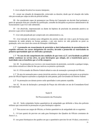 I - tiver solução favorável no recurso interposto;
II - cessar sua situação de desaparecido, extraviado ou desertor, desde que tal situação não tenha
sido provocada por culpa ou dolo do policial militar;
III - for considerado capaz de permanecer nas fileiras da Corporação em decisão final prolatada a
partir de apuração feita por conselho de justificação, conselho de disciplina ou processo administrativo de
licenciamento a que tiver sido submetido;
IV - for absolvido, impronunciado ou diante da hipótese de preclusão da pretensão punitiva no
processo a que estiver respondendo;
V - tiver sido prejudicado por comprovado erro administrativo; ou,
VI - tiver deixado de realizar curso obrigatório da carreira, tendo em vista o gozo de licença para
tratamento de saúde própria ou licença gestante, e por este motivo ter sido preterido no posto ou
graduação, salvo nos casos dos cursos de formação e habilitação.
§ 2º A promoção em ressarcimento de preterição se dará independente do preenchimento do
requisito referente aos cursos obrigatórios da carreira, devendo o promovido ser matriculado na
primeira oportunidade após ser efetivada a promoção.
§ 3º No caso de não cumprimento das condições de que trata o § 2º, será facultado ao policial
militar continuar no serviço ativo, no grau hierárquico que atingiu, até a transferência para a
inatividade com os benefícios que a Lei lhe assegurar.
Art. 60. As promoções post mortem e em ressarcimento de preterição, ocorrerão a qualquer tempo,
com efeitos retroativos à data do fato que motivou ou preteriu a promoção.
Art. 61. O Governador do Distrito Federal editará os atos de nomeação e promoção de Oficiais.
§ 1º Os atos de nomeação para o posto inicial da carreira e de promoção a este posto ou ao primeiro
posto de Oficial Superior acarretam a expedição de carta patente, pelo Governador do Distrito Federal.
§ 2º As promoções aos demais postos serão apostiladas à carta patente expedida.
Art. 62. Os atos de declaração e promoção de Praças são efetivados em ato do Comandante-Geral
da Corporação.
Seção II
Do Processamento das Promoções
Art. 63. Serão estipulados limites quantitativos de antiguidade que definirão a faixa dos policiais
militares que concorrerão às promoções ao grau hierárquico superior.
§ 1º Para acesso aos cargos de Oficiais, os limites quantitativos de antiguidade são os seguintes:
I - 1/4 (um quarto) do previsto em cada grau hierárquico dos Quadros de Oficiais constantes do
Anexo I; e,
II - nos graus hierárquicos dos quadros em que o quantitativo previsto for até 10 (dez), concorrerá a
16
 