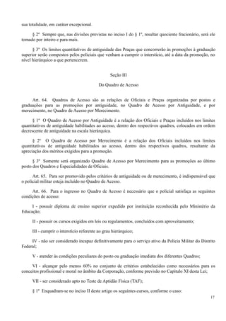 sua totalidade, em caráter excepcional.
§ 2º Sempre que, nas divisões previstas no inciso I do § 1º, resultar quociente fracionário, será ele
tomado por inteiro e para mais.
§ 3º Os limites quantitativos de antiguidade das Praças que concorrerão às promoções à graduação
superior serão compostos pelos policiais que venham a cumprir o interstício, até a data da promoção, no
nível hierárquico a que pertencerem.
Seção III
Do Quadro de Acesso
Art. 64. Quadros de Acesso são as relações de Oficiais e Praças organizadas por postos e
graduações para as promoções por antiguidade, no Quadro de Acesso por Antiguidade, e por
merecimento, no Quadro de Acesso por Merecimento.
§ 1º O Quadro de Acesso por Antiguidade é a relação dos Oficiais e Praças incluídos nos limites
quantitativos de antiguidade habilitados ao acesso, dentro dos respectivos quadros, colocados em ordem
decrescente de antiguidade na escala hierárquica.
§ 2º O Quadro de Acesso por Merecimento é a relação dos Oficiais incluídos nos limites
quantitativos de antiguidade habilitados ao acesso, dentro dos respectivos quadros, resultante da
apreciação dos méritos exigidos para a promoção.
§ 3º Somente será organizado Quadro de Acesso por Merecimento para as promoções ao último
posto dos Quadros e Especialidades de Oficiais.
Art. 65. Para ser promovido pelos critérios de antiguidade ou de merecimento, é indispensável que
o policial militar esteja incluído no Quadro de Acesso.
Art. 66. Para o ingresso no Quadro de Acesso é necessário que o policial satisfaça as seguintes
condições de acesso:
I - possuir diploma de ensino superior expedido por instituição reconhecida pelo Ministério da
Educação;
II - possuir os cursos exigidos em leis ou regulamentos, concluídos com aproveitamento;
III - cumprir o interstício referente ao grau hierárquico;
IV - não ser considerado incapaz definitivamente para o serviço ativo da Polícia Militar do Distrito
Federal;
V - atender às condições peculiares do posto ou graduação imediata dos diferentes Quadros;
VI - alcançar pelo menos 60% no conjunto de critérios estabelecidos como necessários para os
conceitos profissional e moral no âmbito da Corporação, conforme previsão no Capítulo XI desta Lei;
VII - ser considerado apto no Teste de Aptidão Física (TAF);
§ 1º Enquadram-se no inciso II deste artigo os seguintes cursos, conforme o caso:
17
 