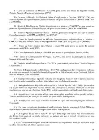 I - Curso de Formação de Oficiais - CFO/PM, para acesso aos postos de Segundo-Tenente,
Primeiro-Tenente e Capitão pertencentes ao QOPM;
II - Curso de Habilitação de Oficiais de Saúde, Complementar e Capelães - CHOSCC/PM, para
acesso aos postos de Segundo-Tenente, Primeiro-Tenente e Capitão pertencentes ao QOPMS, ao QCOPM
e ao QOPMC;
III - Curso de Habilitação de Oficiais Administrativos e Músicos - CHOAM/PM, para acesso aos
postos de Segundo-Tenente, Primeiro-Tenente e Capitão pertencentes ao QOPMA e ao QOPMM;
IV - Curso de Aperfeiçoamento de Oficiais - CAO/PM, para acesso aos postos de Major e Tenente-
Coronel pertencentes ao QOPM, ao QOPMS e ao QOPMC;
V - Curso de Aperfeiçoamento de Oficiais Complementares, Administrativos e Músicos -
CAOCAM/PM, para acesso ao posto de Major pertencentes ao QCOPM, ao QOPMA e ao QOPMM;
VI - Curso de Altos Estudos para Oficiais - CAEO/PM, para acesso ao posto de Coronel
pertencentes ao QOPM e ao QOPMS;
VII - Curso de Formação de Praças - CFP/PM, para acesso às graduações de Soldado e Cabo;
VIII - Curso de Aperfeiçoamento de Praças - CAP/PM, para acesso às graduações de Terceiro-
Sargento e Segundo-Sargento;
IX - Curso de Altos Estudos para Praças - CAEP/PM, para acesso à graduação de Primeiro-Sargento
e Subtenente; e,
X - Curso de Especialização ou Habilitação - CEH/PM, a cada período de 5 (cinco) anos, realizado
de acordo com as condições estabelecidas pela Corporação, se Oficial subalterno do Quadro de Oficiais
Policiais Militares, Cabo ou Soldado.
§ 2º Na impossibilidade de o policial realizar o teste de aptidão física por motivo de força maior ou
caso fortuito, será considerado o resultado alcançado no teste imediatamente anterior.
§ 3º Na impossibilidade do policial militar realizar o Teste de Aptidão Física (TAF) a que se refere
o § 2o
, por motivo de força maior ou caso fortuito, será considerado o resultado obtido por ele no teste
imediatamente anterior, até o limite de 3 (três) TAFs ordinários consecutivos aplicados pela Corporação.
§ 4º A condição prevista no inciso VII do caput não se aplica ao policial militar que não realizar o
Teste de Aptidão Física por restrições declaradas por junta médica da Corporação.
§ 5º A inspeção de saúde a que se refere o inciso IV do caput será realizada pela junta médica da
Corporação.
§ 6º Em casos excepcionais, inspeções de saúde realizadas fora das unidades da Polícia Militar do
Distrito Federal poderão ser convalidadas pela junta médica da Corporação.
§ 7º A exigência de que trata o inciso VI do caput deste artigo será aferida pela média aritmética
das Fichas Individuais de Avaliação referentes ao período em que o policial permaneceu no grau
hierárquico ocupado.
§ 8º O Comandante-Geral pode autorizar o adiamento ou suspensão da matrícula nos cursos a que
se refere o inciso II do art. 66 nos seguintes casos:
18
 