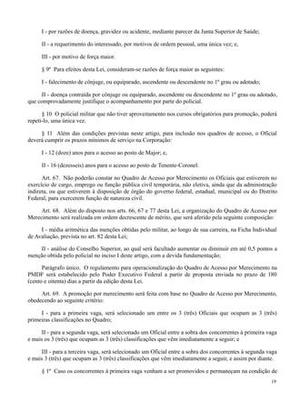 I - por razões de doença, gravidez ou acidente, mediante parecer da Junta Superior de Saúde;
II - a requerimento do interessado, por motivos de ordem pessoal, uma única vez; e,
III - por motivo de força maior.
§ 9º Para efeitos desta Lei, consideram-se razões de força maior as seguintes:
I - falecimento de cônjuge, ou equiparado, ascendente ou descendente no 1º grau ou adotado;
II - doença contraída por cônjuge ou equiparado, ascendente ou descendente no 1º grau ou adotado,
que comprovadamente justifique o acompanhamento por parte do policial.
§ 10 O policial militar que não tiver aproveitamento nos cursos obrigatórios para promoção, poderá
repeti-lo, uma única vez.
§ 11 Além das condições previstas neste artigo, para inclusão nos quadros de acesso, o Oficial
deverá cumprir os prazos mínimos de serviço na Corporação:
I - 12 (doze) anos para o acesso ao posto de Major; e,
II - 16 (dezesseis) anos para o acesso ao posto de Tenente-Coronel.
Art. 67. Não poderão constar no Quadro de Acesso por Merecimento os Oficiais que estiverem no
exercício de cargo, emprego ou função pública civil temporária, não eletiva, ainda que da administração
indireta, ou que estiverem à disposição de órgão do governo federal, estadual, municipal ou do Distrito
Federal, para exercerem função de natureza civil.
Art. 68. Além do disposto nos arts. 66, 67 e 77 desta Lei, a organização do Quadro de Acesso por
Merecimento será realizada em ordem decrescente de mérito, que será aferido pela seguinte composição:
I - média aritmética das menções obtidas pelo militar, ao longo de sua carreira, na Ficha Individual
de Avaliação, prevista no art. 82 desta Lei;
II - análise do Conselho Superior, ao qual será facultado aumentar ou diminuir em até 0,5 pontos a
menção obtida pelo policial no inciso I deste artigo, com a devida fundamentação;
Parágrafo único. O regulamento para operacionalização do Quadro de Acesso por Merecimento na
PMDF será estabelecido pelo Poder Executivo Federal a partir de proposta enviada no prazo de 180
(cento e oitenta) dias a partir da edição desta Lei.
Art. 69. A promoção por merecimento será feita com base no Quadro de Acesso por Merecimento,
obedecendo ao seguinte critério:
I - para a primeira vaga, será selecionado um entre os 3 (três) Oficiais que ocupam as 3 (três)
primeiras classificações no Quadro;
II - para a segunda vaga, será selecionado um Oficial entre a sobra dos concorrentes à primeira vaga
e mais os 3 (três) que ocupam as 3 (três) classificações que vêm imediatamente a seguir; e
III - para a terceira vaga, será selecionado um Oficial entre a sobra dos concorrentes à segunda vaga
e mais 3 (três) que ocupam as 3 (três) classificações que vêm imediatamente a seguir, e assim por diante.
§ 1º Caso os concorrentes à primeira vaga venham a ser promovidos e permaneçam na condição de
19
 